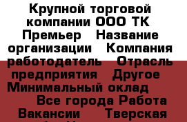 Крупной торговой компании ООО ТК «Премьер › Название организации ­ Компания-работодатель › Отрасль предприятия ­ Другое › Минимальный оклад ­ 23 000 - Все города Работа » Вакансии   . Тверская обл.,Нелидово г.